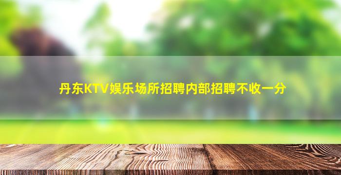 丹东KTV娱乐场所招聘内部招聘不收一分